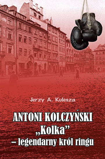 Antoni Kolczyński "Kolka” - legendarny król ringu Kulesza Jerzy