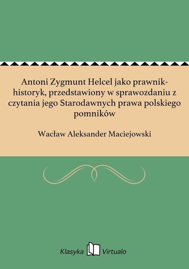 Antoni Zygmunt Helcel jako prawnik-historyk, przedstawiony w sprawozdaniu z czytania jego Starodawnych prawa polskiego pomników Maciejowski Wacław Aleksander