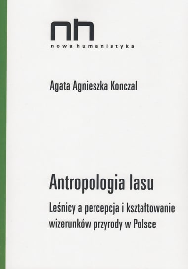 Antropologia lasu. Leśnicy a percepcja i kształtowanie wizerunków przyrody w Polsce Konczal Agata Agnieszka