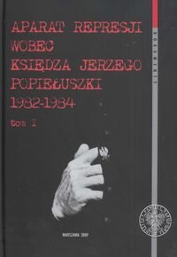 Aparat Represji Wobec Księdza Jerzego Popiełuszki 1982–1984. Tom 1 Opracowanie zbiorowe