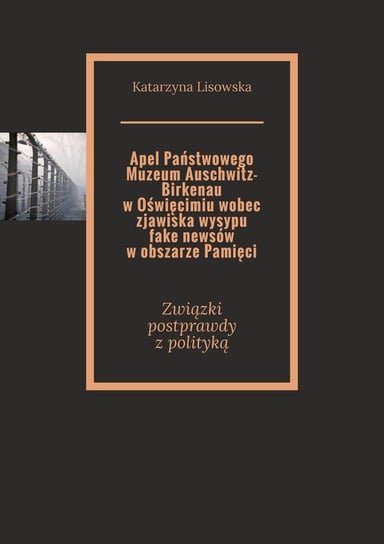 Apel Państwowego Muzeum Auschwitz-Birkenau w Oświęcimiu wobec zjawiska wysypu fake newsów w obszarze Pamięci Lisowska Katarzyna
