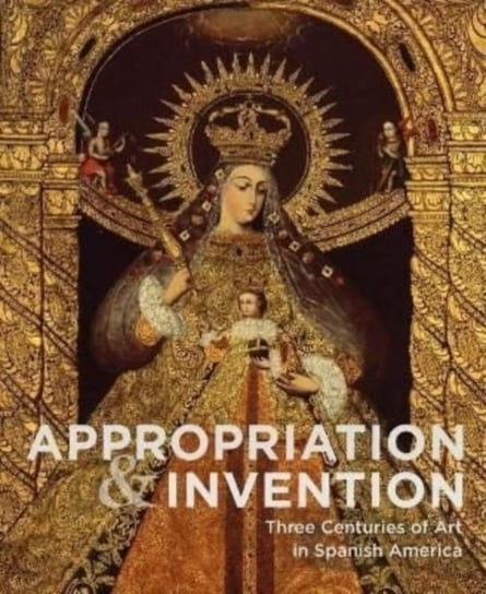 Appropriations and Invention: Three Centuries of Art in Spanish America, Selections from the Denver Art Museum Hirmer Verlag GmbH