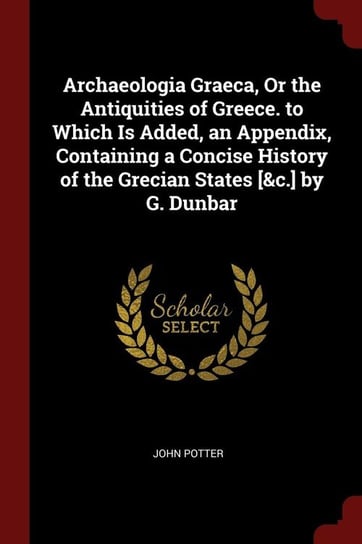 Archaeologia Graeca, Or the Antiquities of Greece. to Which Is Added, an Appendix, Containing a Concise History of the Grecian States [&c.] by G. Dunbar Potter John