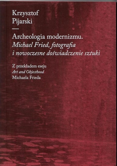 Archeologia modernizmu. Michael Fried, fotografia i nowoczesne doświadczenie sztuki Pijarski Krzysztof