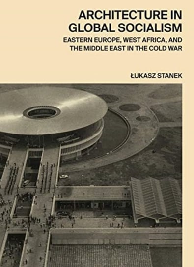 Architecture in Global Socialism: Eastern Europe, West Africa, and the Middle East in the Cold War Lukasz Stanek