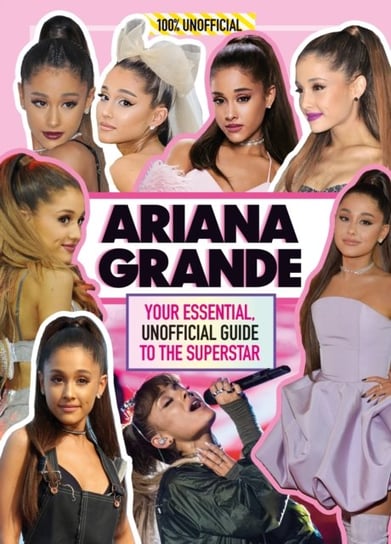 Ariana Grande 100% Unofficial: Your Essential, Unofficial Guide Book to the Superstar, Ariana Grande Mackenzie Malcolm