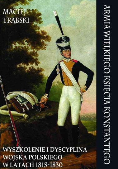 Armia Wielkiego Księcia Konstantego. Wyszkolenie i dyscyplina Wojska Polskiego w latach 1815-1830 Trąbski Maciej
