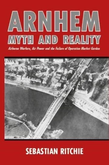 Arnhem: Myth and Reality: Airborne Warfare, Air Power and the Failure of Operation Market Garden Sebastian Ritchie