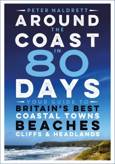 Around the Coast in 80 Days. Your Guide to Britains Best Coastal Towns, Beaches, Cliffs and Headland Peter Naldrett