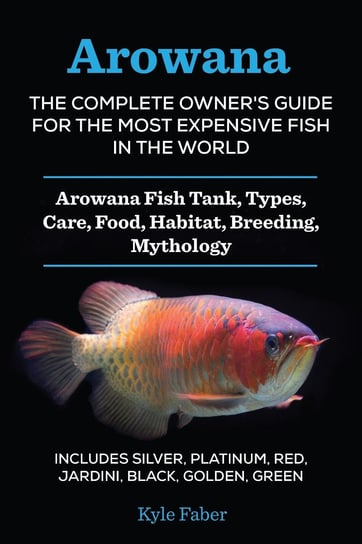 Arowana: The Complete Owner’s Guide for the Most Expensive Fish in the World Kyle Faber