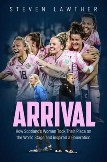 Arrival: How Scotlands Women Took Their Place on the World Stage and Inspired a Generation Steven Lawther