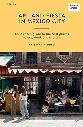 Art and Fiesta in Mexico City: An Insiders Guide to the Best Places to Eat, Drink and Explore Cristina Alonso