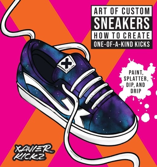 Art of Custom Sneakers: How to Create One-of-a-Kind Kicks; Paint, Splatter, Dip, Drip, and Color Xavier Kickz