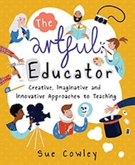 Artful Educator: Creative, Imaginative, and Innovative Approaches to Teaching Cowley Sue