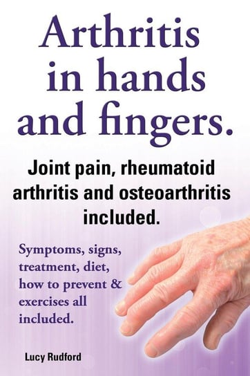 Arthritis in Hands and Arthritis in Fingers. Rheumatoid Arthritis and Osteoarthritis Included. Symptoms, Signs, Treatment, Diet, How to Prevent & Exer Rudford Lucy