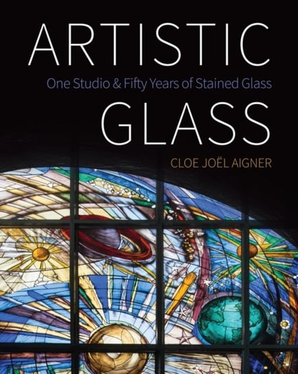 Artistic Glass: One Studio and Fifty Years of Stained Glass Cloe Joel Aigner