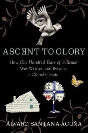 Ascent to Glory How One Hundred Years of Solitude Was Written and Became a Global Classic Alvaro Santana-Acuna