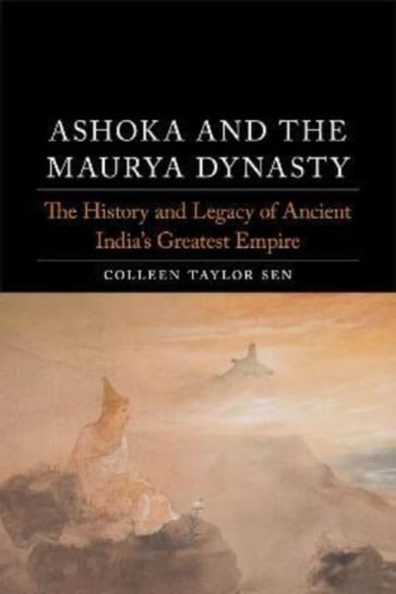 Ashoka and the Maurya Dynasty: The History and Legacy of Ancient India's Greatest Empire Colleen Taylor Sen