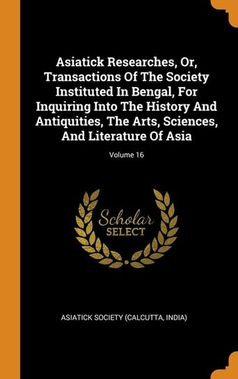 Asiatick Researches, Or, Transactions Of The Society Instituted In Bengal, For Inquiring Into The History And Antiquities, The Arts, Sciences, And Literature Of Asia; Volume 16 Asiatick Society (Calcutta India)