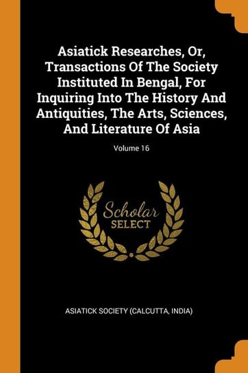 Asiatick Researches, Or, Transactions Of The Society Instituted In Bengal, For Inquiring Into The History And Antiquities, The Arts, Sciences, And Literature Of Asia; Volume 16 Asiatick Society (Calcutta India)