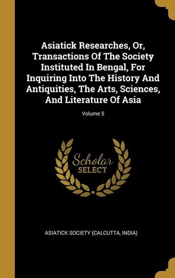 Asiatick Researches, Or, Transactions Of The Society Instituted In Bengal, For Inquiring Into The History And Antiquities, The Arts, Sciences, And Literature Of Asia; Volume 5 Asiatick Society (Calcutta India)