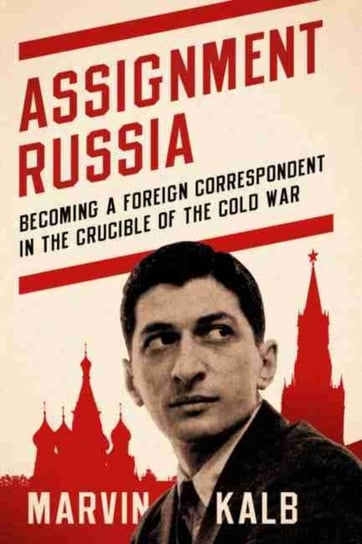 Assignment Russia: Becoming a Foreign Correspondent in the Crucible of the Cold War Kalb Marvin