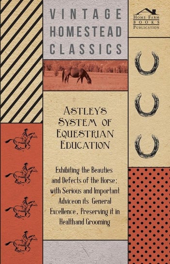 Astley's System of Equestrian Education - Exhibiting the Beauties and Defects of the Horse - With Serious and Important Advice on its General Excellence, Preserving it in Health and Grooming Anon.