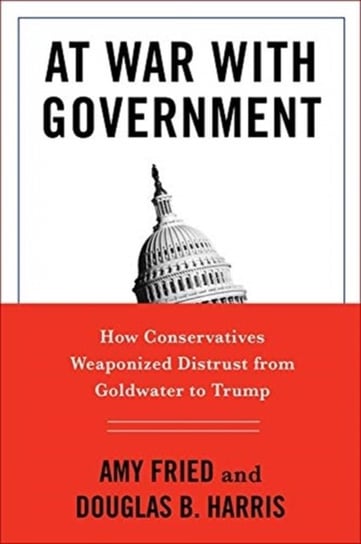 At War with Government. How Conservatives Weaponized Distrust from Goldwater to Trump Amy Fried, Douglas B. Harris