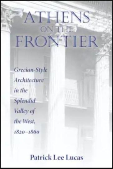 Athens on the Frontier: Grecian-Style Architecture in the Splendid Valley of the West, 1820-1860 Patrick Lee Lucas
