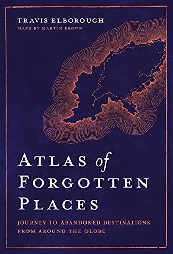 Atlas of Forgotten Places: Journey to Abandoned Destinations from Around the Globe Travis Elborough