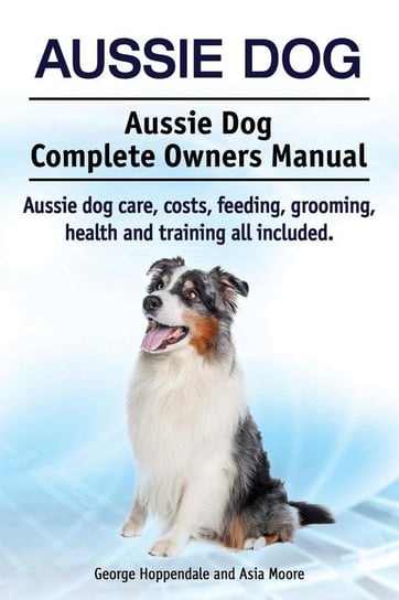 Aussie Dog. Aussie Dog Complete Owners Manual. Aussie dog care, costs, feeding, grooming, health and training all included Hoppendale George