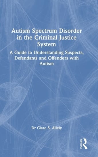 Autism Spectrum Disorder in the Criminal Justice System: A Guide to Understanding Suspects, Defendants and Offenders with Autism Clare S. Allely