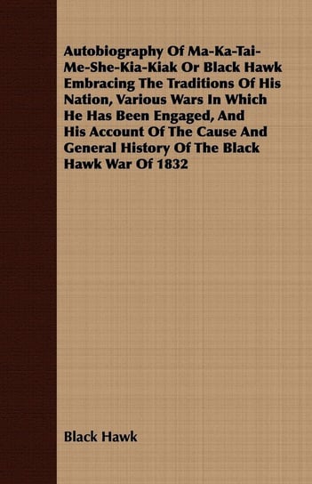 Autobiography of Ma-Ka-Tai-Me-She-Kia-Kiak;or, Black Hawk Embracing the Traditions of His Nation, Various Wars in Which He has Been Engaged, and His Account of the Cause and General History of the Black Hawk War of 1832 Hawk Black