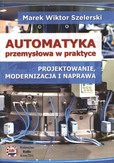 Automatyka przemysłowa w praktyce. Projektowanie, modernizacja i naprawa Szelerski Marek Wiktor