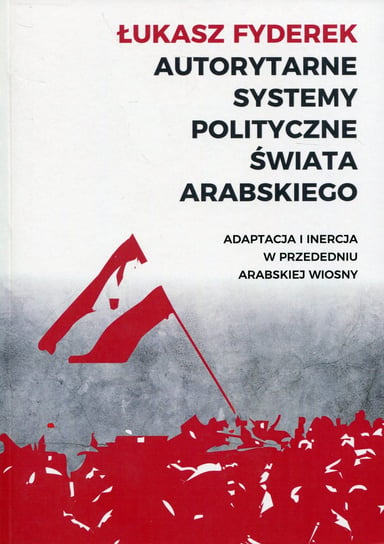 Autorytarne systemy polityczne świata arabskiego. Adaptacja i inercja w przededniu arabskiej wiosny Fyderek Łukasz