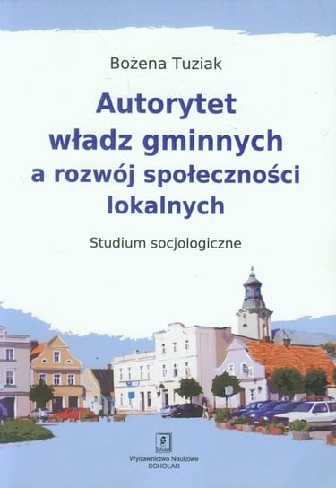 Autorytet władz gminnych a rozwój społeczności lokalnych. Studium socjologiczne Tuziak Bożena