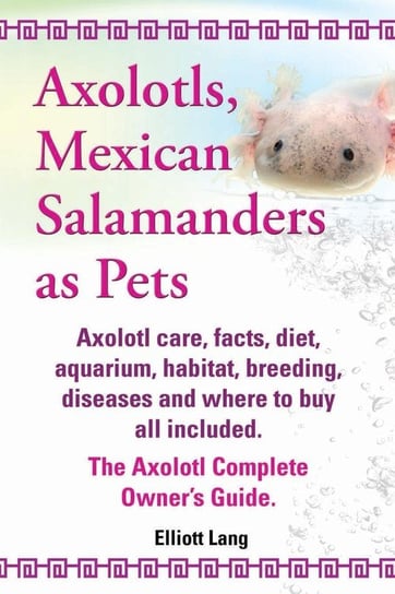 Axolotls, Mexican Salamanders as Pets. Axolotls Care, Facts, Diet, Aquarium, Habitat, Breeding, Diseases and Where to Buy All Included. the Axolotl Co Lang Elliott