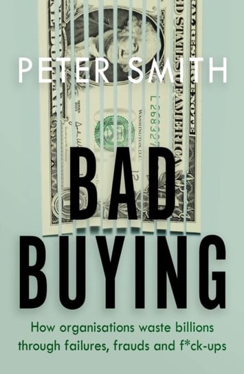 Bad Buying. How organisations waste billions through failures, frauds and f*ck-ups Smith Peter