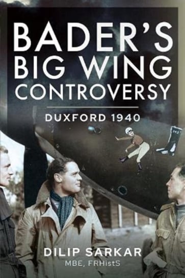 Bader s Big Wing Controversy: Duxford 1940 Dilip Sarkar MBE