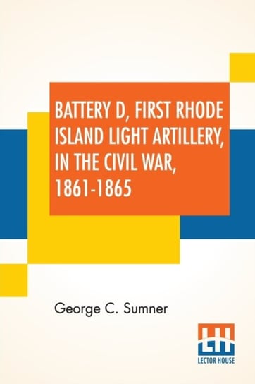 Battery D, First Rhode Island Light Artillery, In The Civil War, 1861-1865 George C. Sumner