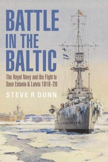 Battle in the Baltic: The Royal Navy and the Fight to Save Estonia and Latvia, 1918 1920 Steve Dunn