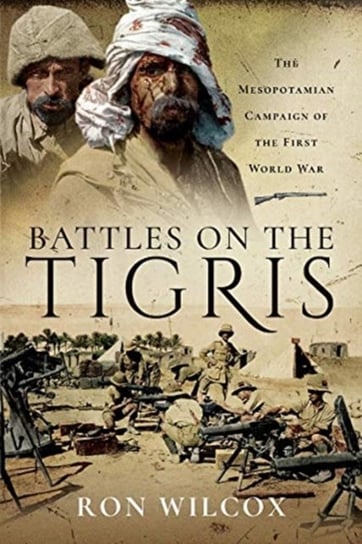 Battles on the Tigris: The Mesopotamian Campaign of the First World War Ron Wilcox