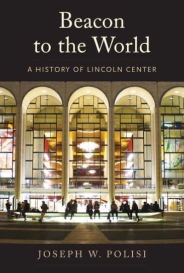 Beacon to the World. A History of Lincoln Center Joseph W Polisi