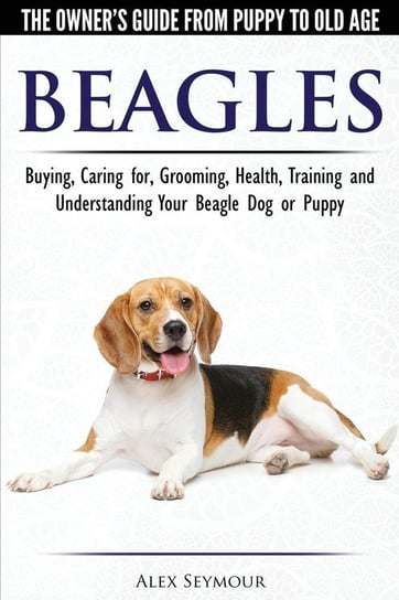 Beagles - The Owner's Guide from Puppy to Old Age - Choosing, Caring for, Grooming, Health, Training and Understanding Your Beagle Dog or Puppy Alex Seymour