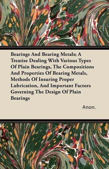 Bearings And Bearing Metals; A Treatise Dealing With Various Types Of Plain Bearings, The Compositions And Properties Of Bearing Metals, Methods Of Insuring Proper Lubrication, And Important Factors Governing The Design Of Plain Bearings Anon.