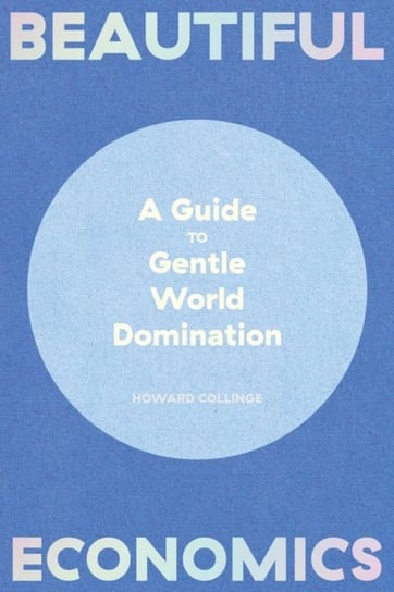 Beautiful Economics: A Guide to Gentle World Domination Howard Collinge