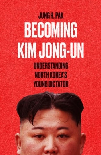 Becoming Kim Jong Un: Understanding North Koreas Young Dictator Pak Jung H.