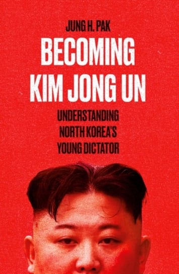 Becoming Kim Jong Un: Understanding North Koreas Young Dictator Pak Jung H.