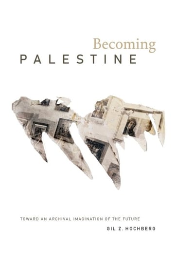 Becoming Palestine: Toward an Archival Imagination of the Future Gil Z. Hochberg