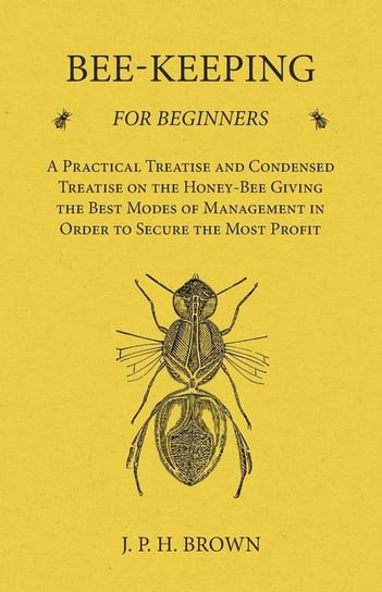 Bee-Keeping for Beginners - A Practical Treatise and Condensed Treatise on the Honey-Bee Giving the Best Modes of Management in Order to Secure the Most Profit Brown J. P. H.
